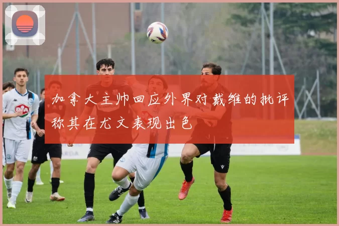 加拿大主帅回应外界对戴维的批评称其在尤文表现出色