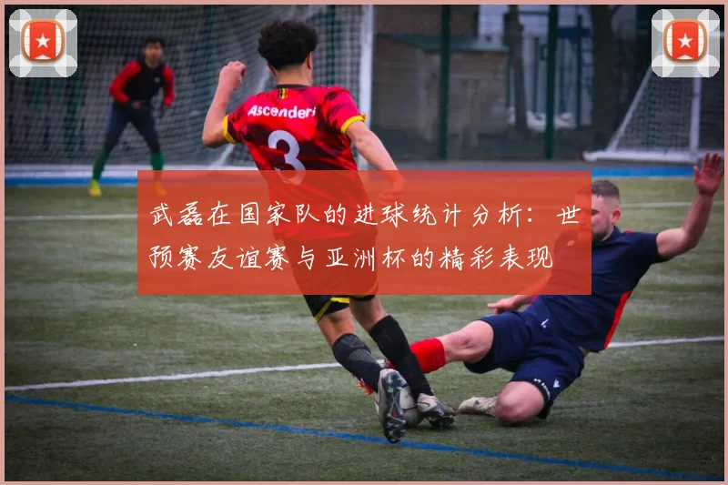 武磊在国家队的进球统计分析：世预赛友谊赛与亚洲杯的精彩表现