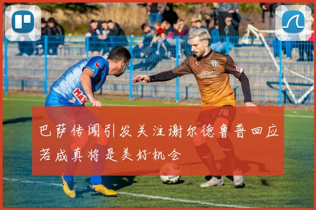 巴萨传闻引发关注谢尔德鲁普回应若成真将是美好机会