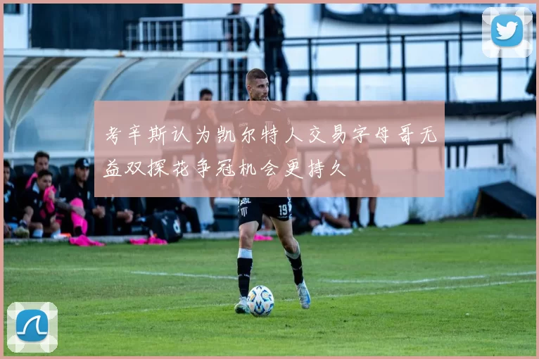 考辛斯认为凯尔特人交易字母哥无益双探花争冠机会更持久