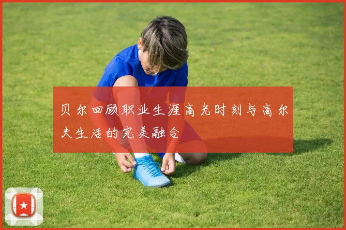贝尔回顾职业生涯高光时刻与高尔夫生活的完美融合