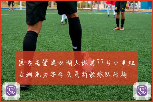 匿名高管建议湖人保持77与小里组合避免为字母交易拆散球队结构