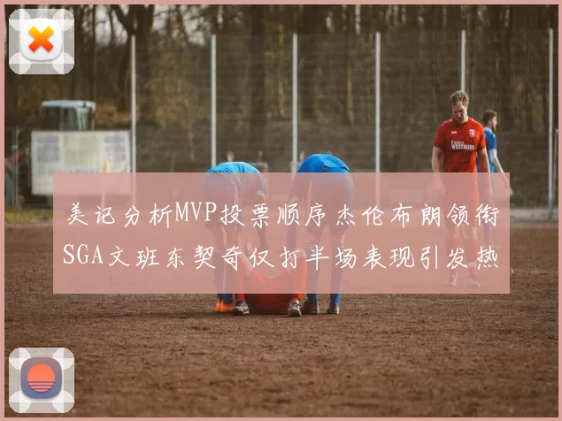 美记分析MVP投票顺序杰伦布朗领衔SGA文班东契奇仅打半场表现引发热议