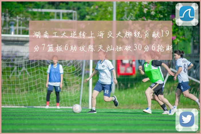 湖南工大逆转上海交大柳锐贡献19分7篮板6助攻陈天灿独砍30分6抢断助力胜利