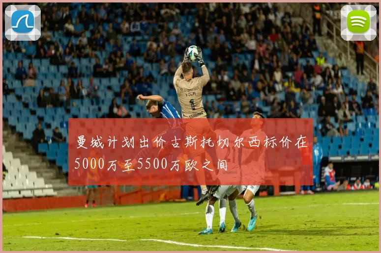 曼城计划出价古斯托切尔西标价在5000万至5500万欧之间