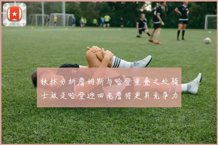 铁林分析詹姆斯与哈登重叠之处骑士放走哈登迎回老詹将更具竞争力