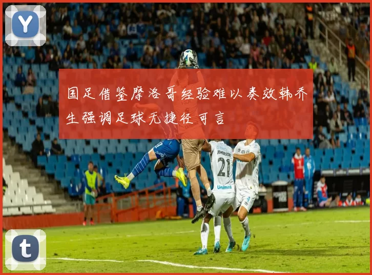 国足借鉴摩洛哥经验难以奏效韩乔生强调足球无捷径可言