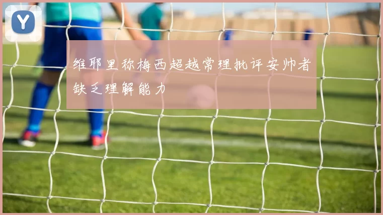 维耶里称梅西超越常理批评安帅者缺乏理解能力