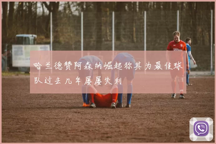 哈兰德赞阿森纳崛起称其为最佳球队过去几年屡屡失利