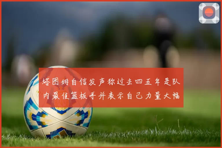 塔图姆自信发声称过去四五年是队内最佳篮板手并表示自己力量大幅提升
