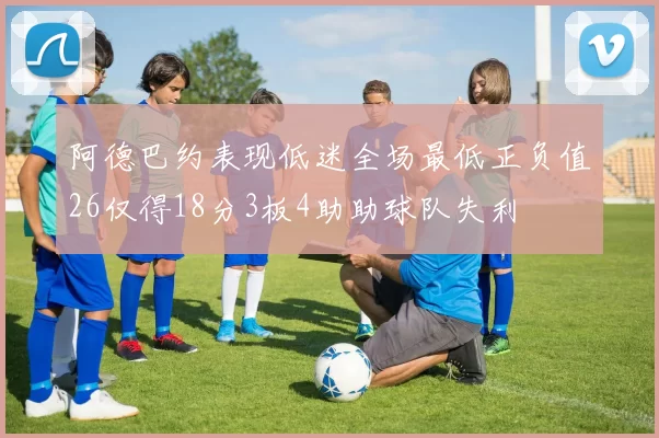 阿德巴约表现低迷全场最低正负值26仅得18分3板4助助球队失利