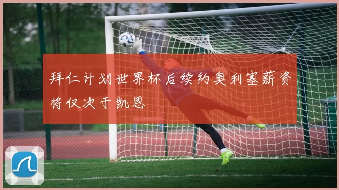 拜仁计划世界杯后续约奥利塞薪资将仅次于凯恩