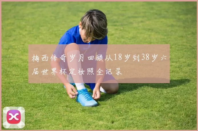 梅西传奇岁月回顾从18岁到38岁六届世界杯定妆照全记录