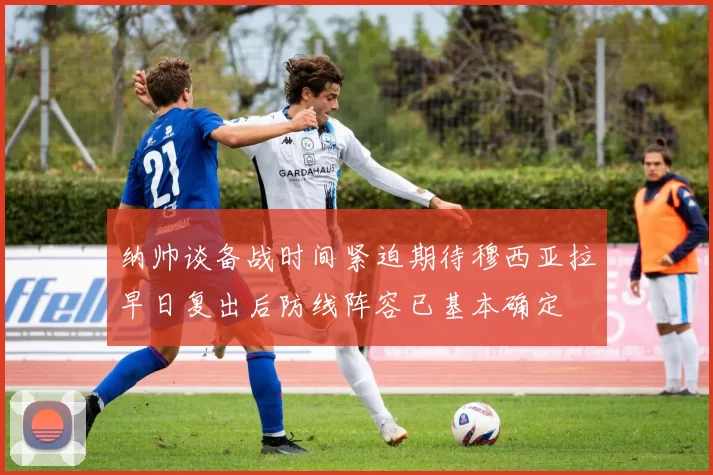 纳帅谈备战时间紧迫期待穆西亚拉早日复出后防线阵容已基本确定