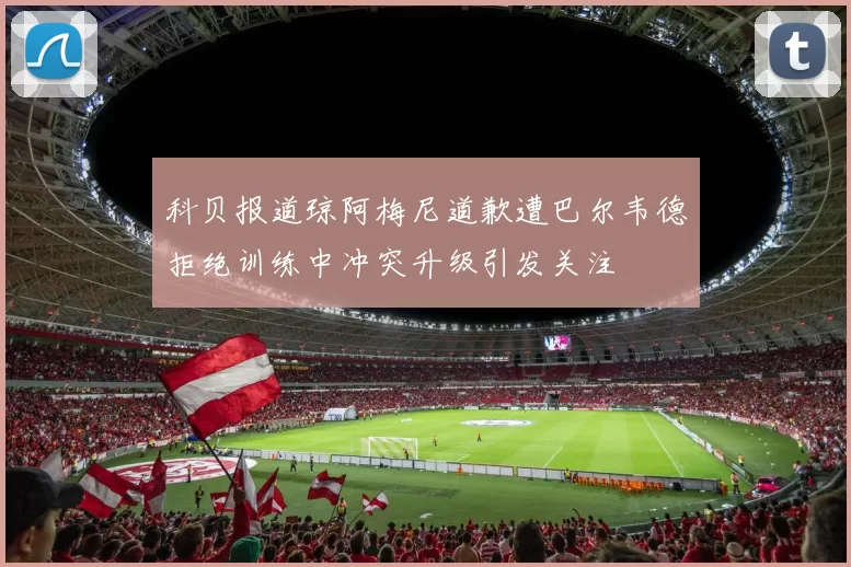 科贝报道琼阿梅尼道歉遭巴尔韦德拒绝训练中冲突升级引发关注