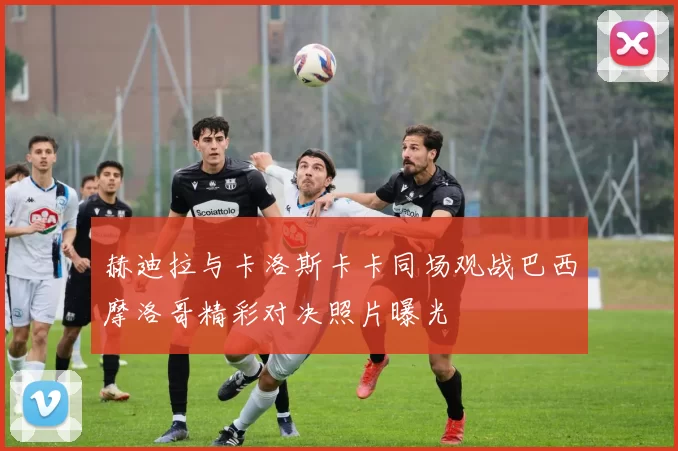 赫迪拉与卡洛斯卡卡同场观战巴西摩洛哥精彩对决照片曝光