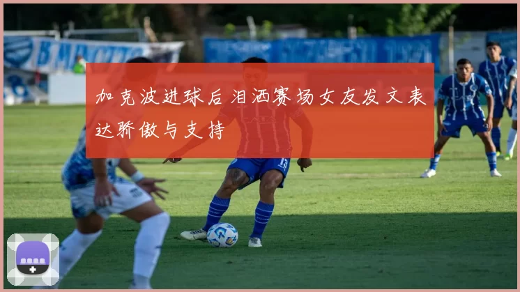 加克波进球后泪洒赛场女友发文表达骄傲与支持