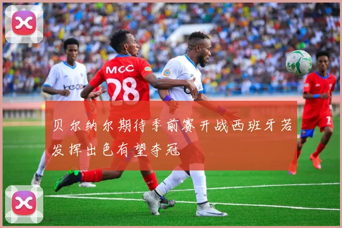 贝尔纳尔期待季前赛开战西班牙若发挥出色有望夺冠