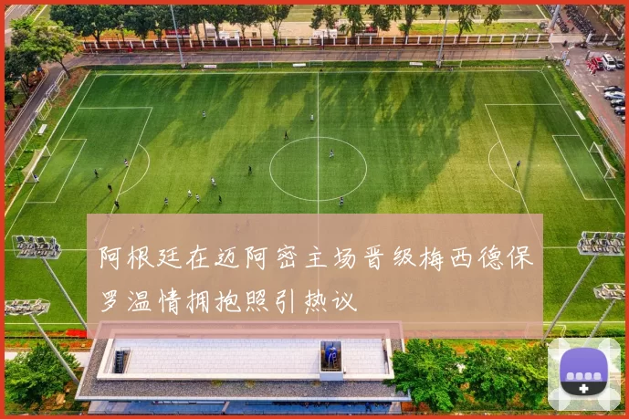 阿根廷在迈阿密主场晋级梅西德保罗温情拥抱照引热议