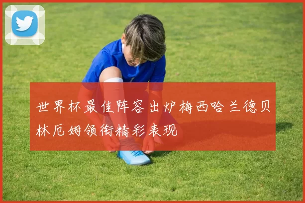 世界杯最佳阵容出炉梅西哈兰德贝林厄姆领衔精彩表现