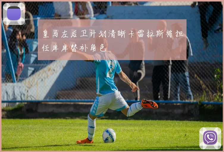皇马左后卫计划清晰卡雷拉斯将担任库库替补角色