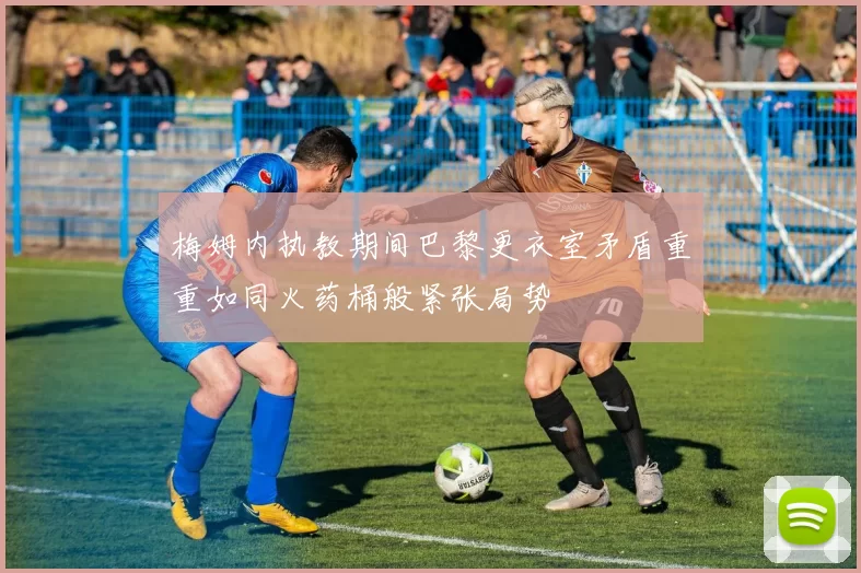 梅姆内执教期间巴黎更衣室矛盾重重如同火药桶般紧张局势