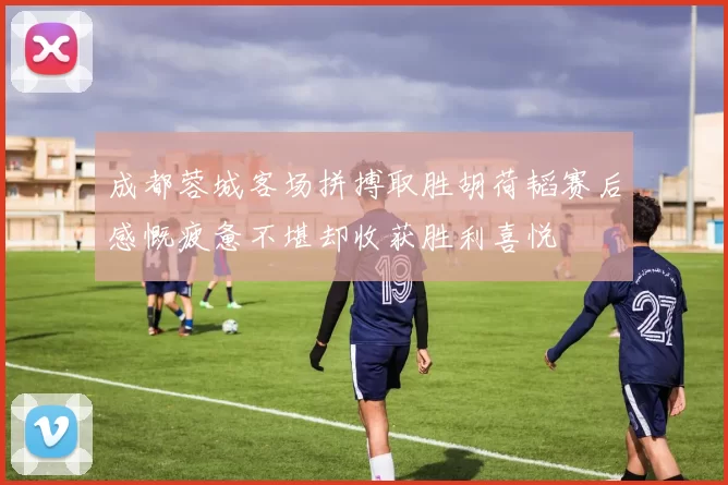 成都蓉城客场拼搏取胜胡荷韬赛后感慨疲惫不堪却收获胜利喜悦